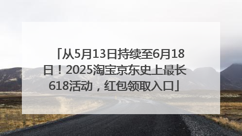 从5月13日持续至6月18日！2025淘宝京东史上最长618活动，红包领取入口