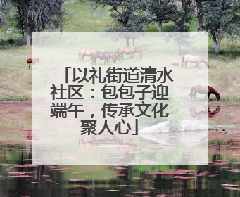 以礼街道清水社区：包包子迎端午，传承文化聚人心