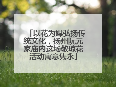 以花为媒弘扬传统文化，扬州阮元家庙内这场敬琼花活动寓意隽永