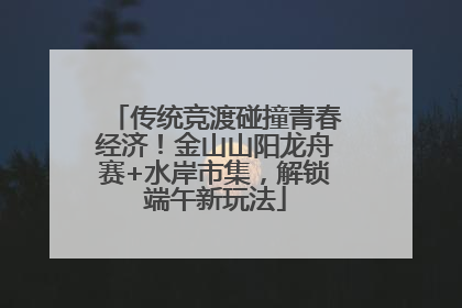 传统竞渡碰撞青春经济！金山山阳龙舟赛+水岸市集，解锁端午新玩法