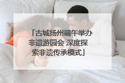 古城扬州端午举办非遗游园会 深度探索非遗传承模式