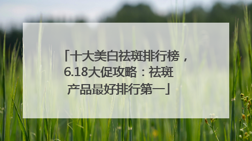 十大美白祛斑排行榜，6.18大促攻略：祛斑产品最好排行第一