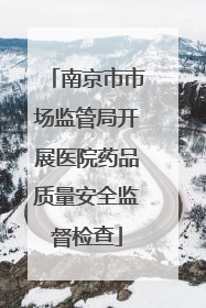 南京市市场监管局开展医院药品质量安全监督检查