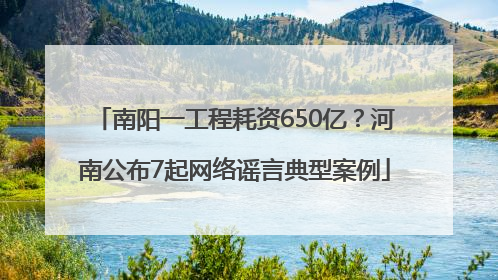 南阳一工程耗资650亿？河南公布7起网络谣言典型案例