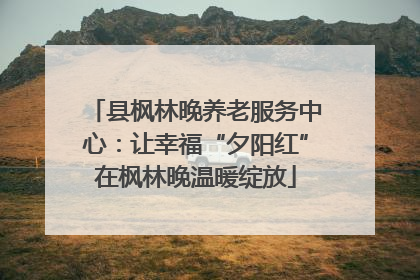县枫林晚养老服务中心：让幸福“夕阳红”在枫林晚温暖绽放