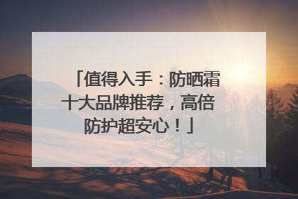 值得入手：防晒霜十大品牌推荐，高倍防护超安心！