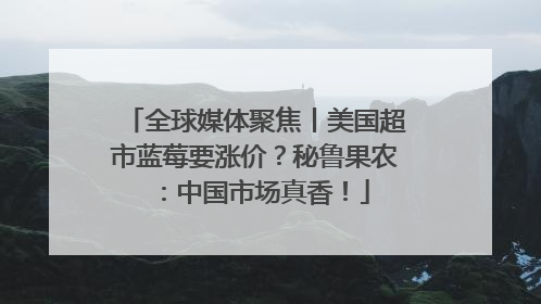 全球媒体聚焦丨美国超市蓝莓要涨价？秘鲁果农：中国市场真香！