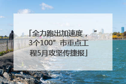 全力跑出加速度，“3个100”市重点工程5月攻坚传捷报