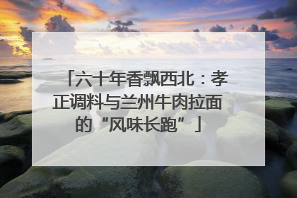 六十年香飘西北：孝正调料与兰州牛肉拉面的“风味长跑”