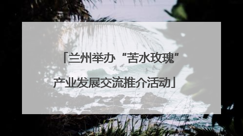 兰州举办“苦水玫瑰”产业发展交流推介活动