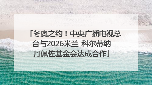 冬奥之约！中央广播电视总台与2026米兰-科尔蒂纳丹佩佐基金会达成合作