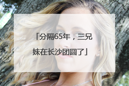 分隔65年，三兄妹在长沙团圆了
