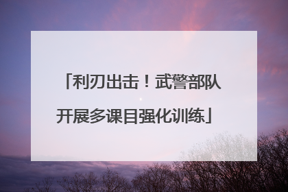 利刃出击！武警部队开展多课目强化训练