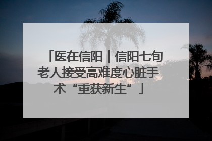 医在信阳｜信阳七旬老人接受高难度心脏手术“重获新生”