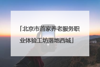 北京市首家养老服务职业体验工坊落地西城