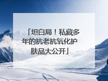 坦白局！私藏多年的抗老抗氧化护肤品大公开