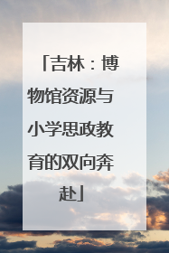 吉林：博物馆资源与小学思政教育的双向奔赴