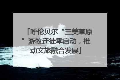 呼伦贝尔“三美草原”游牧迁徙季启动，推动文旅融合发展