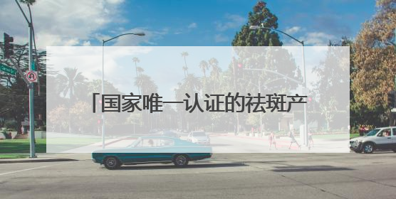 国家唯一认证的祛斑产品有哪个？国药认可：淡斑最厉害三个牌子