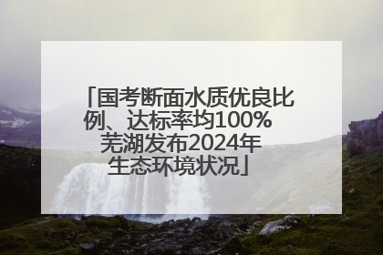 国考断面水质优良比例、达标率均100% 芜湖发布2024年生态环境状况