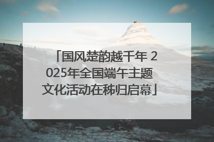 国风楚韵越千年 2025年全国端午主题文化活动在秭归启幕
