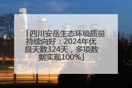 四川安岳生态环境质量持续向好：2024年优良天数324天，多项数据实现100%