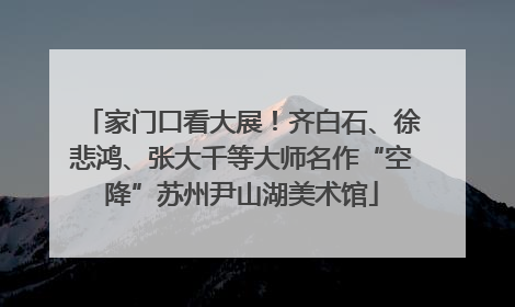 家门口看大展！齐白石、徐悲鸿、张大千等大师名作“空降”苏州尹山湖美术馆