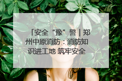 安全“豫”警｜郑州中原消防：消防知识进工地 筑牢安全“防火墙”