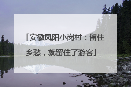安徽凤阳小岗村：留住乡愁，就留住了游客