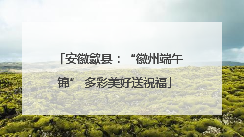 安徽歙县：“徽州端午锦” 多彩美好送祝福