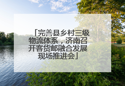 完善县乡村三级物流体系，济南召开客货邮融合发展现场推进会