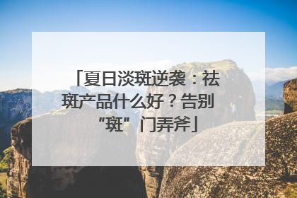 夏日淡斑逆袭：祛斑产品什么好？告别“斑”门弄斧