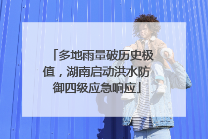 多地雨量破历史极值，湖南启动洪水防御四级应急响应