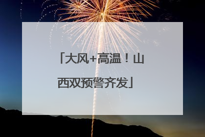 大风+高温！山西双预警齐发