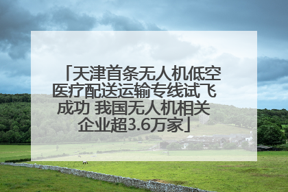 天津首条无人机低空医疗配送运输专线试飞成功 我国无人机相关企业超3.6万家