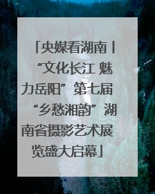 央媒看湖南丨“文化长江 魅力岳阳”第七届“乡愁湘韵”湖南省摄影艺术展览盛大启幕