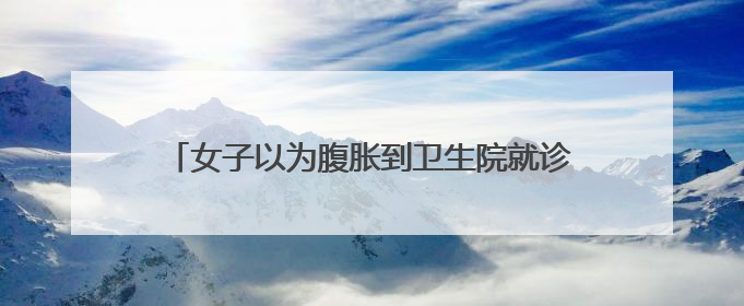女子以为腹胀到卫生院就诊，不料当场诞下男婴……