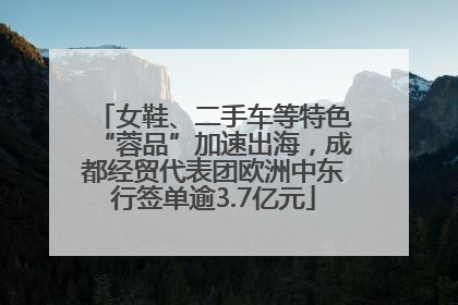 女鞋、二手车等特色“蓉品”加速出海，成都经贸代表团欧洲中东行签单逾3.7亿元