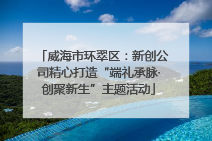 威海市环翠区：新创公司精心打造“端礼承脉·创聚新生”主题活动