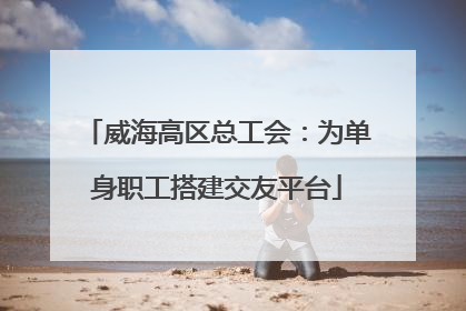 威海高区总工会：为单身职工搭建交友平台