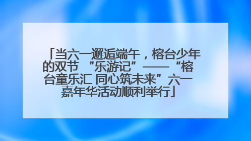 当六一邂逅端午，榕台少年的双节 “乐游记”——“榕台童乐汇 同心筑未来”六一嘉年华活动顺利举行