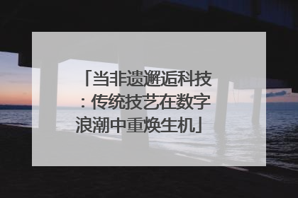 当非遗邂逅科技：传统技艺在数字浪潮中重焕生机