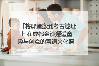 将课堂搬到考古遗址上 在成都金沙邂逅童趣与创意的青铜文化盛宴｜文化中国行