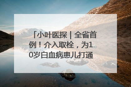 小叶医探｜全省首例！介入取栓，为10岁白血病患儿打通生命之“脉”