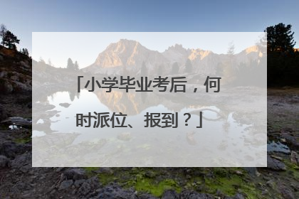 小学毕业考后，何时派位、报到？