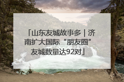 山东友城故事多｜济南扩大国际“朋友圈”友城数量达92对