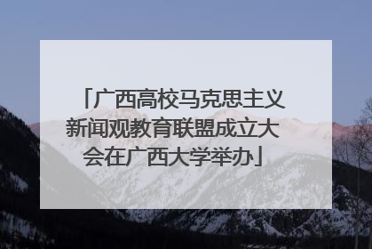 广西高校马克思主义新闻观教育联盟成立大会在广西大学举办