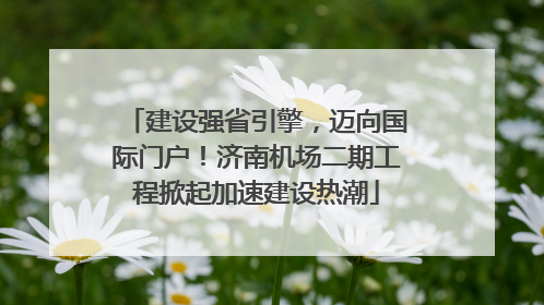 建设强省引擎，迈向国际门户！济南机场二期工程掀起加速建设热潮