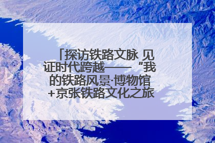 探访铁路文脉 见证时代跨越——“我的铁路风景·博物馆+京张铁路文化之旅”活动在京启动