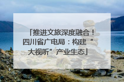 推进文旅深度融合！四川省广电局：构建“大视听”产业生态